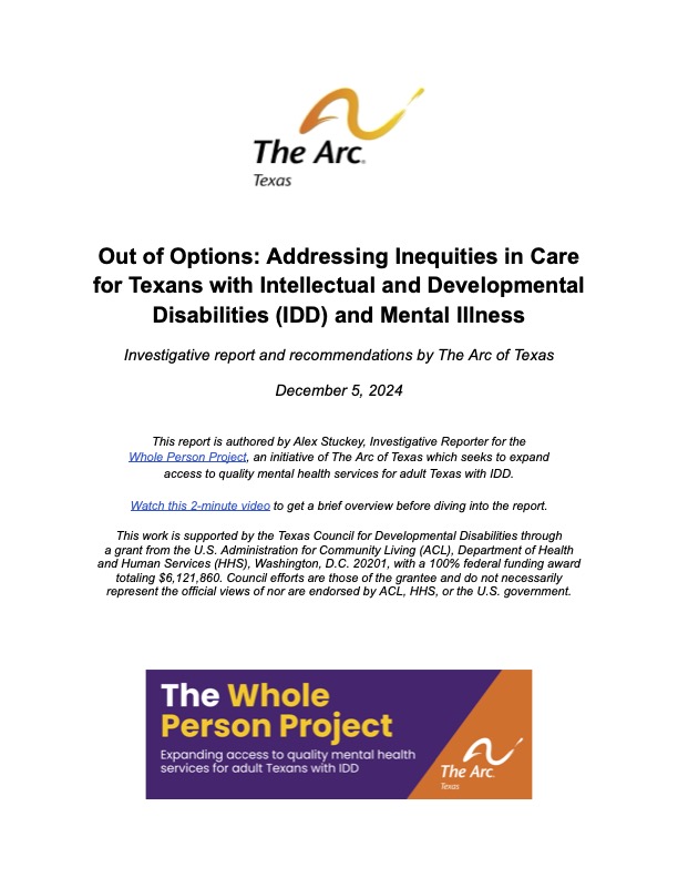 Alt text for report image on WPP webpage: An image of the report cover includes The Arc of Texas logo and says, “Out of Options: Addressing Inequities in Care for Texans with Intellectual and Developmental Disabilities (IDD) and Mental Illness. Investigative report and recommendations by The Arc of Texas. December 5, 2024. This report is authored by Alex Stuckey, Investigative Reporter for the Whole Person Project, an initiative of The Arc of Texas which seeks to expand access to quality mental health services for adult Texas with IDD. Watch this 2-minute video to get a brief overview before diving into the report. This work is supported by the Texas Council for Developmental Disabilities through a grant from the U.S. Administration for Community Living (ACL), Department of Health and Human Services (HHS), Washington, D.C. 20201, with a 100% federal funding award totaling $6,121,860. Council efforts are those of the grantee and do not necessarily represent the official views of nor are endorsed by ACL, HHS, or the U.S. government.” The image also contains a purple and orange horizontal rectangle that says, “The Whole Person Project: Expanding access to quality mental health services for adult Texans with IDD” and contains The Arc of Texas logo.